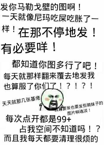 改你马勒戈壁的图啊！一天就像尼玛吃屎吃胀了一样！在那不停地发！有必要咩！都知道你图多行了吧！每天就那样翻来覆去地发，我也算服了你们了！天天就那几张基佬，每次点开都是99+占我空间不知道吗？而且我每天都要清理很烦的