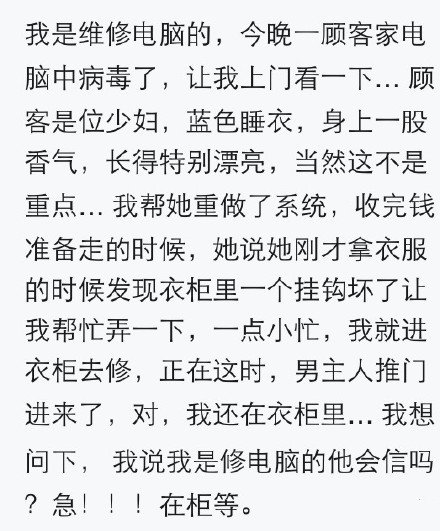 我是维修电脑的，今天一顾客家电脑中病毒了，让我上门看一下… 顾客是位少妇，蓝色睡衣，身上一股香气，长得特别漂亮，当然这不是重点… 我帮她重做了系统，收完钱准备走的时候，她说她刚才拿衣服的时候发现衣柜里一个挂钩坏了让我帮忙弄一下，一点小忙，我就进衣柜去修，正在这时，男主人推门进来了，对，我还在衣柜里… 我想问下， 我说我是修电脑的他会信吗？我是维修电脑的，今晚一顾客家电脑中毒了，让我上门看一下。。顾客是位少妇，长得特别漂亮