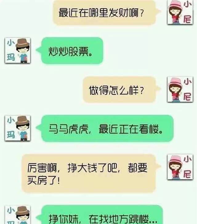 挣你妹在找地方跳楼对话：最近在哪发财？炒股票。做得怎么样？马马虎虎最近在看楼。厉害挣大钱了吧。挣你妹在找地方跳楼