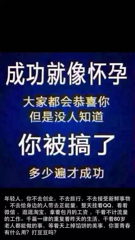 年轻人不去创业，不去旅行，不去接受新鲜事物不去给身边的人带来正能量，整天挂着QQ，看看微信，逛逛淘宝，拿着包月的工资，干着不计流量的工作，千篇一律的重复着昨天的活，干着80岁老人都能做的事，等着天上掉馅饼的美事，你在青春有什么用？打豆豆吗？成功就像怀孕，大家都会恭喜你但是没人知道你被搞了多少遍才成功