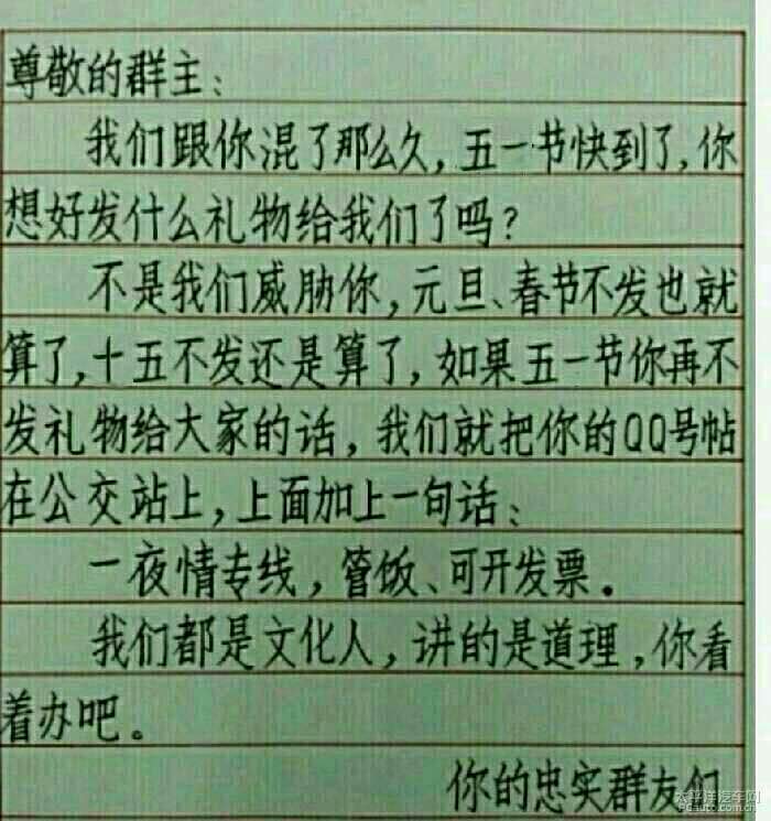 不是我们威胁你，元旦，春节不发也就算了，十五不发还是算了，如果五一节你再不发礼物给大家的话，我们就把你的QQ贴到公交站上，上面加一句话：一夜情专线，管饭，可开发票，我们都是文化人，讲的是道理，你看着办吧尊敬的群主，我们跟你混了那么久，五一节快到了，你想好发什么礼物给我们了吗？