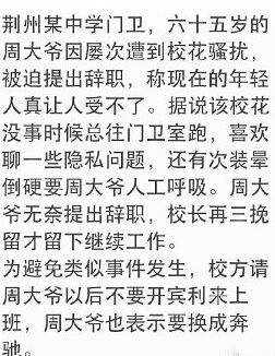 荆州某中学门卫，六十五岁的周大爷因屡次遭到校花骚扰，被迫提出辞职，称现在的年轻人真让人受不了。据说该校花没事时候总往门卫室跑，喜欢聊一些隐私问题，还有次装晕倒硬要周大爷人工呼吸。周大爷无奈提出辞职，校长再三挽留才留下继续工作。 为避免类似事件发生，校方请周大爷以后不要开宾利来上班，周大爷也表示要换成奔驰。荆州某中学门卫,六十五岁的周大爷因屡次遭到校花骚扰,被迫提出辞职