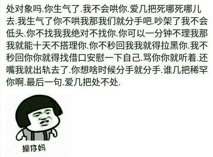 处对象吗？你生气了，我不会哄你，爱几把死哪死哪儿去，我生气了，你不哄我那我们就分手吧，吵架了我不会低头，你不找我我绝对不会找你，你可以一分钟不理我那我就能十天不搭理你，你不我没我我就拉黑你，我不秒回你你就得找借口安慰一下自己，骂你你就听着还嘴我就出轨了，你想啥时候分手就分手，谁几把稀罕你啊，最后一句：爱几把处不处？操你妈