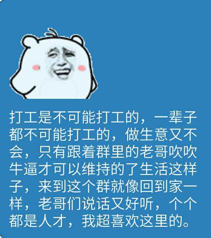 打工是不可能打工的，一辈子都不可能打工的，做生意又不会，只能跟着群里的老哥吹吹牛逼才可以维持生活这样子，来到这个群就像回家家一样，老哥们说话又好听，个个都是人才，我超喜欢这里的。（斗图啦整理）