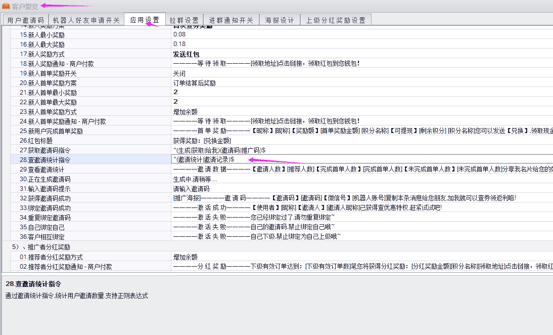 客户用户邀请码机器人好友申请开关「应用设置拉设进群通知开关海报设计上级分红奖励设置16新人最大奖励励方式发送红包18新人奖励通知付款取地址点击链接，领取红包至您钱包！19新人首单奖励开关20新人首单奖励方21新人首单最小奖励23新人首单22增24新人首单奖励通知-商户付款等待领取一一一一颐取地址点击链接，领取红包到您钱包25新用户完成首单奖【昵称】昵称]【奖励额】首单奖励金额]积分名称]【可提现】剩余积您可以发送【兑换】领取现7获取邀请码持29查看邀请统计邀请数据一一一一【邀请人数】推荐人数]【完成首单人数】院成首单人数【未完成首单人数】味完成首单人数分享我名片给您的30正在生成邀请码生成中请稍等31输入32获得邀请码成功推广海报}——一邀请码一——一【邀请码】懲请码]【微信号】机器人账号！复制本条消息给您朋友加我就可以查券领返利咯！33绑定邀请码成功敫活成功————【使用者】昵称]【邀请人】-邀请人昵称已获得查优惠特权赶紧试i34重复绑定邀请——激活失败一——您已经绑定过了请勿重复绑定自己的邀请码禁止绑定自己哦一激活失败自己下级禁止绑定为自己上级哦01推荐者分红奖励方式02推荐者分红奖励通下级有效订单达到:吓级有效订单数滗您将获得分红奖励:玢红奖励金额]积分名称领取地址l点击链接，领取红28查邀请统计指令通过邀请统计指令统计用户邀请数里支持正则表达式